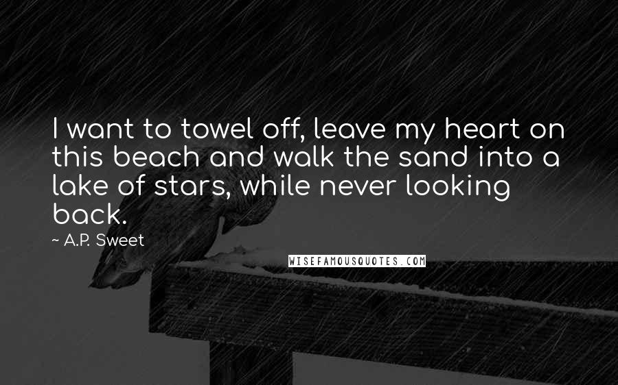 A.P. Sweet Quotes: I want to towel off, leave my heart on this beach and walk the sand into a lake of stars, while never looking back.