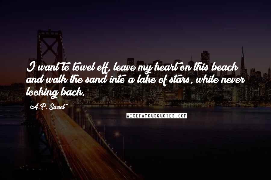 A.P. Sweet Quotes: I want to towel off, leave my heart on this beach and walk the sand into a lake of stars, while never looking back.