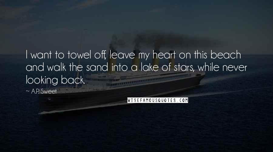 A.P. Sweet Quotes: I want to towel off, leave my heart on this beach and walk the sand into a lake of stars, while never looking back.