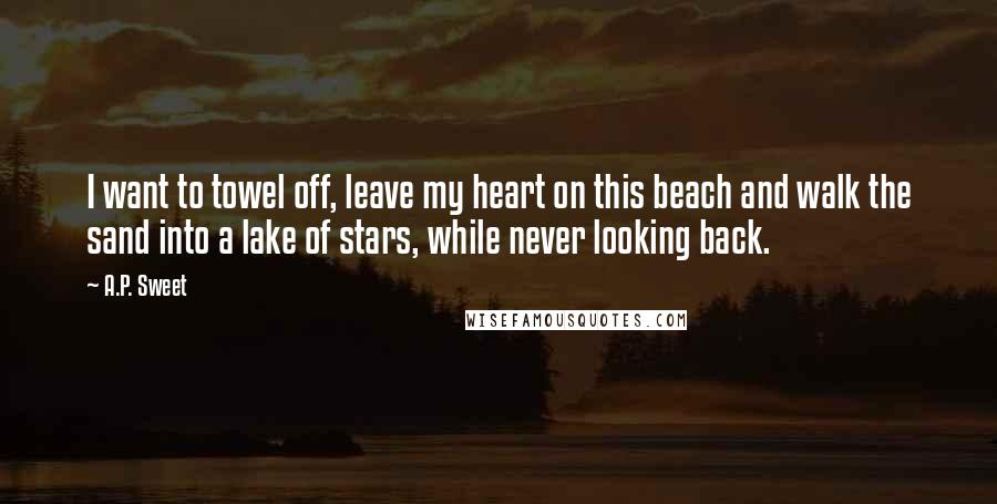 A.P. Sweet Quotes: I want to towel off, leave my heart on this beach and walk the sand into a lake of stars, while never looking back.