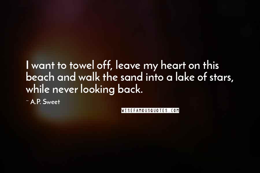 A.P. Sweet Quotes: I want to towel off, leave my heart on this beach and walk the sand into a lake of stars, while never looking back.