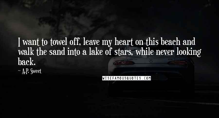A.P. Sweet Quotes: I want to towel off, leave my heart on this beach and walk the sand into a lake of stars, while never looking back.