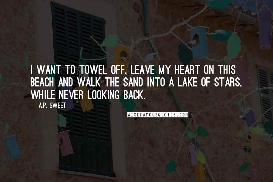 A.P. Sweet Quotes: I want to towel off, leave my heart on this beach and walk the sand into a lake of stars, while never looking back.