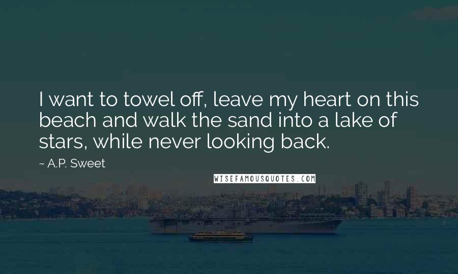 A.P. Sweet Quotes: I want to towel off, leave my heart on this beach and walk the sand into a lake of stars, while never looking back.