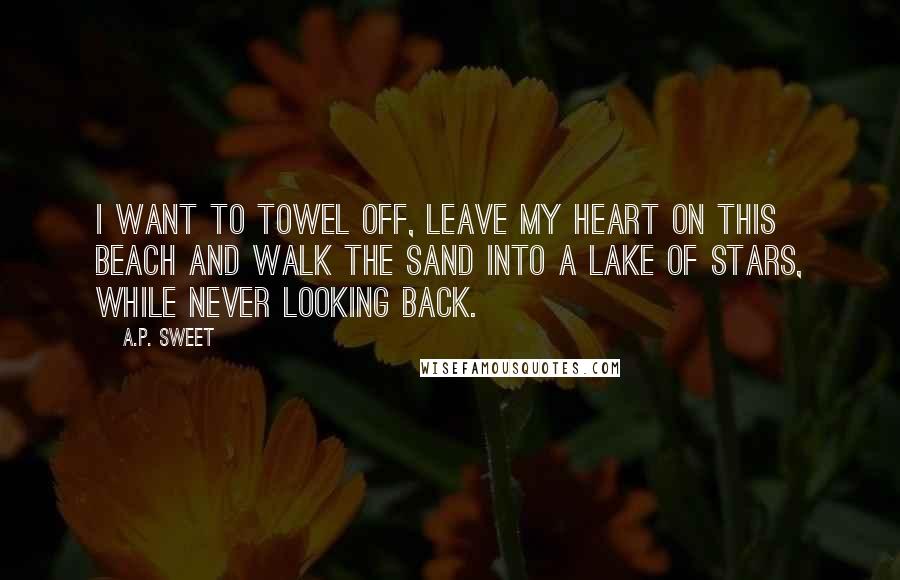 A.P. Sweet Quotes: I want to towel off, leave my heart on this beach and walk the sand into a lake of stars, while never looking back.