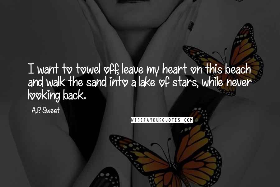 A.P. Sweet Quotes: I want to towel off, leave my heart on this beach and walk the sand into a lake of stars, while never looking back.