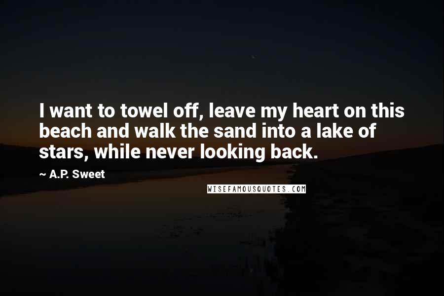 A.P. Sweet Quotes: I want to towel off, leave my heart on this beach and walk the sand into a lake of stars, while never looking back.