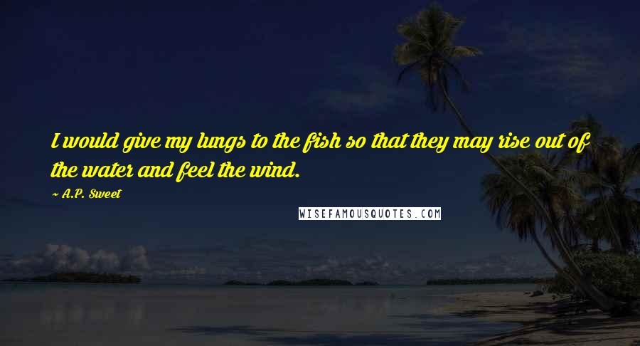 A.P. Sweet Quotes: I would give my lungs to the fish so that they may rise out of the water and feel the wind.
