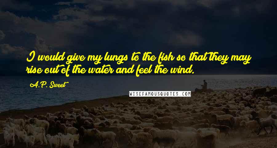 A.P. Sweet Quotes: I would give my lungs to the fish so that they may rise out of the water and feel the wind.