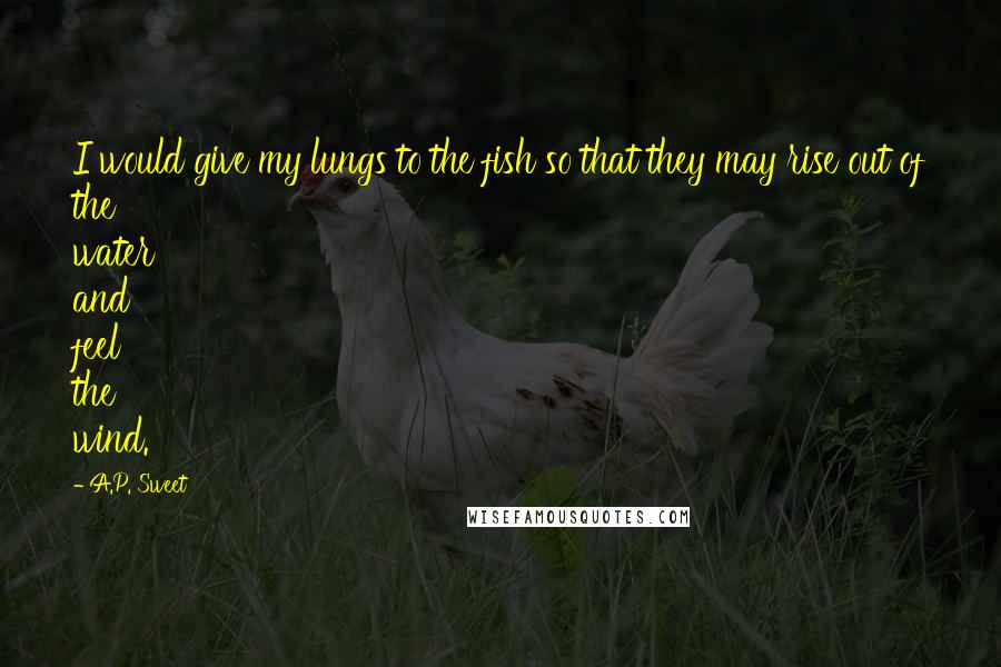 A.P. Sweet Quotes: I would give my lungs to the fish so that they may rise out of the water and feel the wind.