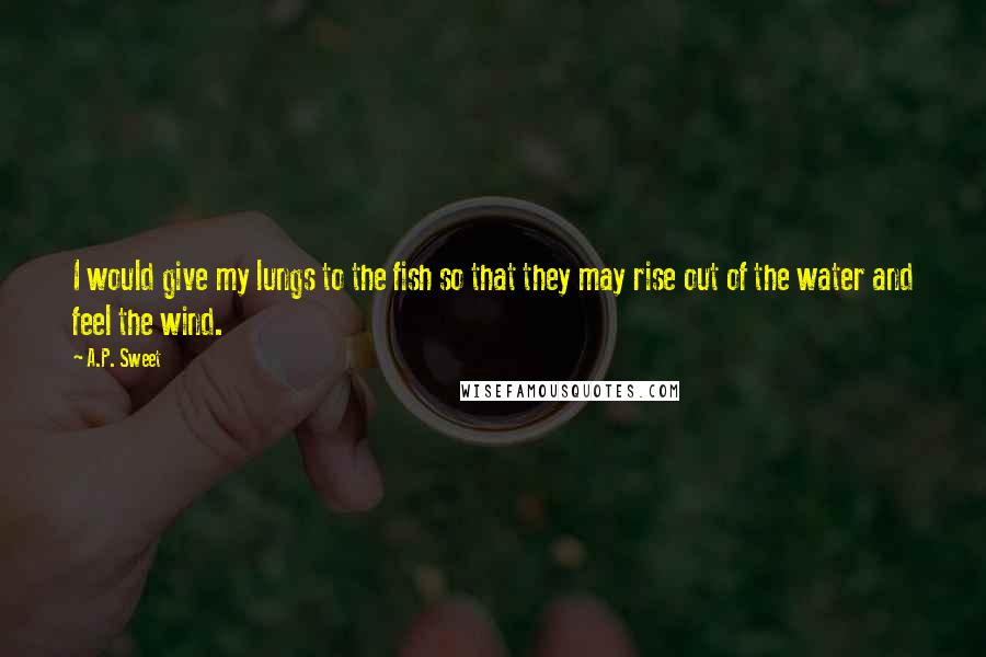 A.P. Sweet Quotes: I would give my lungs to the fish so that they may rise out of the water and feel the wind.