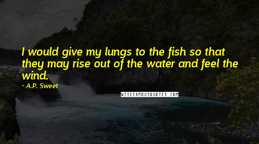 A.P. Sweet Quotes: I would give my lungs to the fish so that they may rise out of the water and feel the wind.