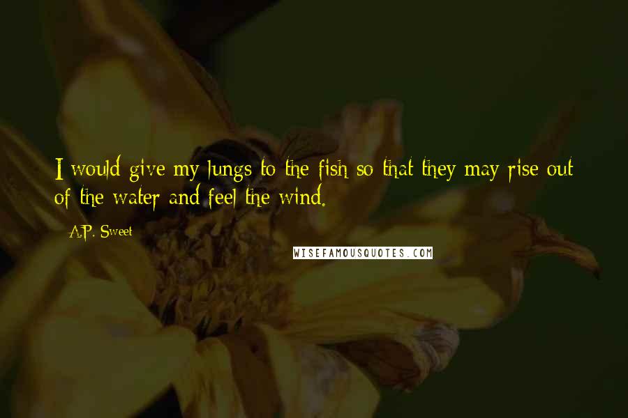 A.P. Sweet Quotes: I would give my lungs to the fish so that they may rise out of the water and feel the wind.