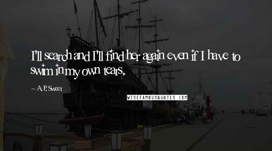 A.P. Sweet Quotes: I'll search and I'll find her again even if I have to swim in my own tears.
