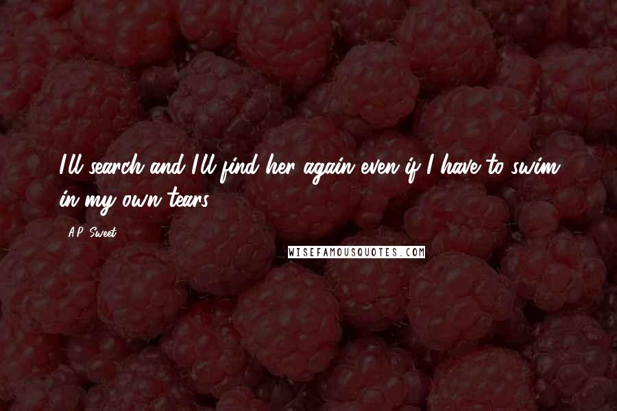 A.P. Sweet Quotes: I'll search and I'll find her again even if I have to swim in my own tears.