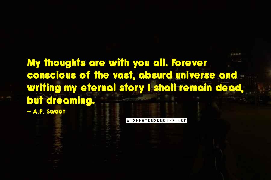 A.P. Sweet Quotes: My thoughts are with you all. Forever conscious of the vast, absurd universe and writing my eternal story I shall remain dead, but dreaming.