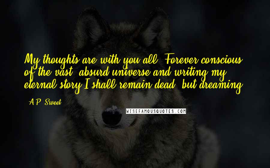 A.P. Sweet Quotes: My thoughts are with you all. Forever conscious of the vast, absurd universe and writing my eternal story I shall remain dead, but dreaming.