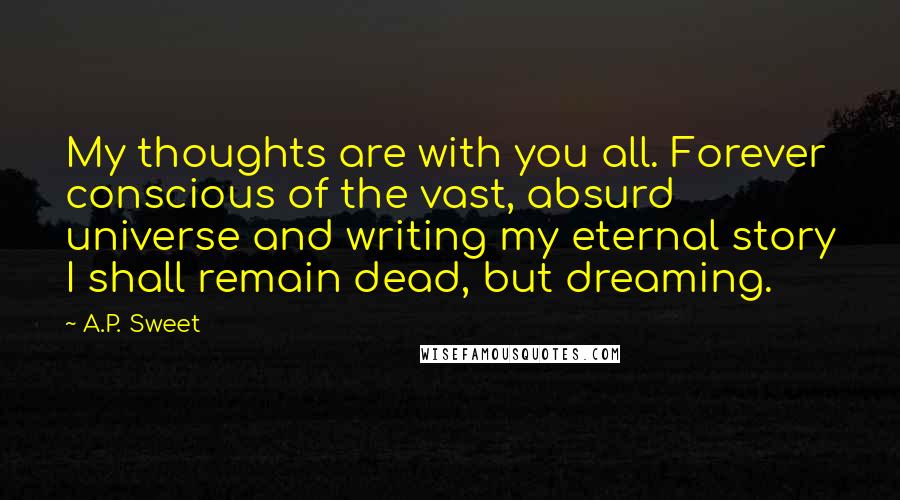 A.P. Sweet Quotes: My thoughts are with you all. Forever conscious of the vast, absurd universe and writing my eternal story I shall remain dead, but dreaming.