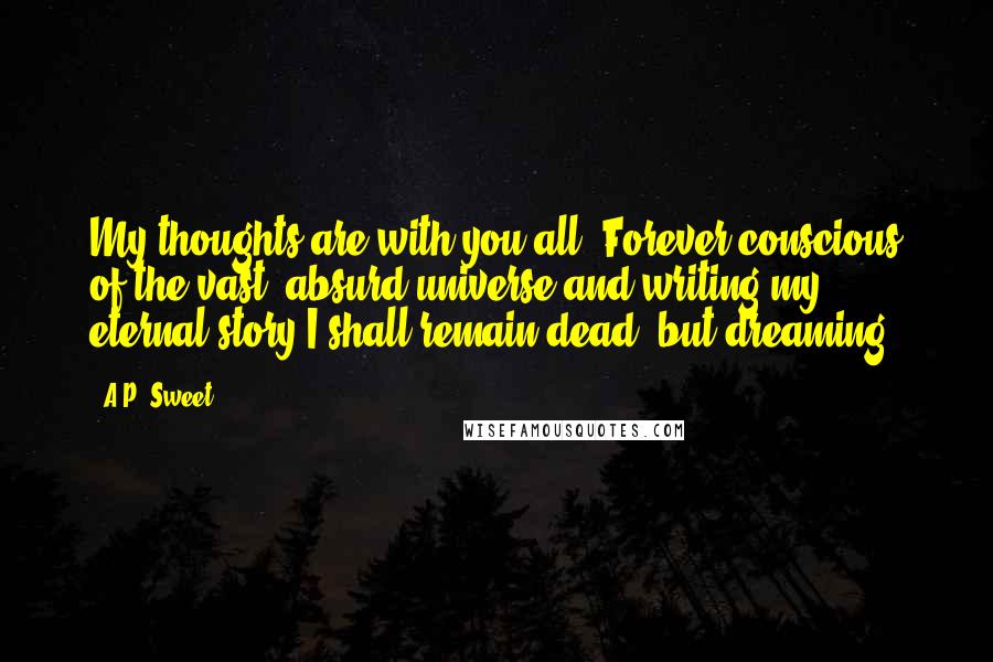 A.P. Sweet Quotes: My thoughts are with you all. Forever conscious of the vast, absurd universe and writing my eternal story I shall remain dead, but dreaming.