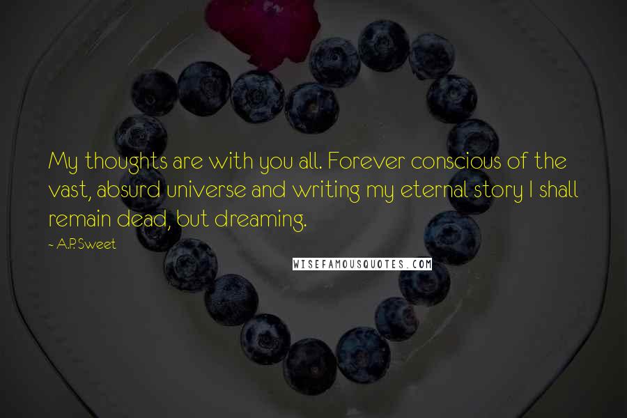 A.P. Sweet Quotes: My thoughts are with you all. Forever conscious of the vast, absurd universe and writing my eternal story I shall remain dead, but dreaming.