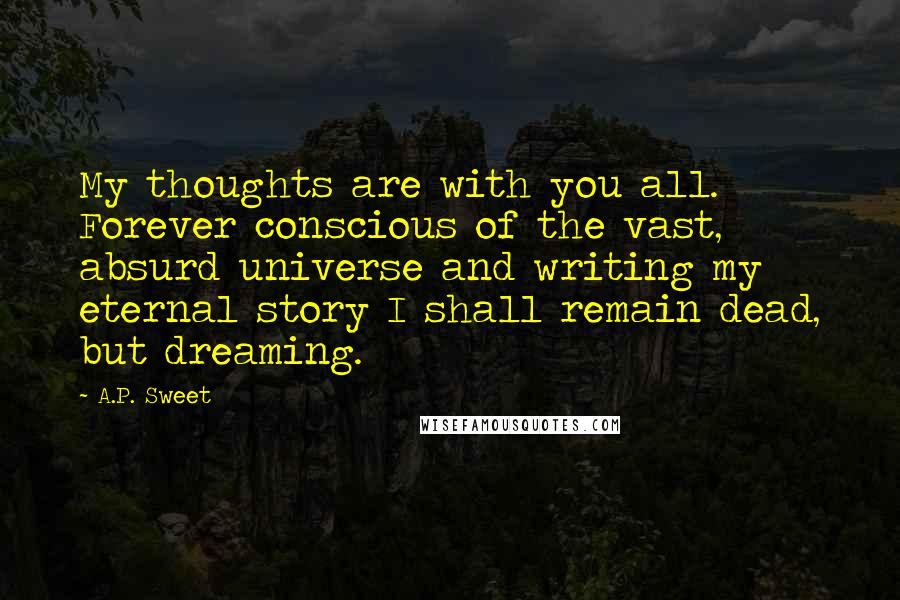 A.P. Sweet Quotes: My thoughts are with you all. Forever conscious of the vast, absurd universe and writing my eternal story I shall remain dead, but dreaming.