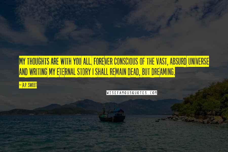 A.P. Sweet Quotes: My thoughts are with you all. Forever conscious of the vast, absurd universe and writing my eternal story I shall remain dead, but dreaming.