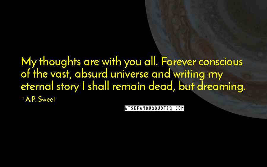 A.P. Sweet Quotes: My thoughts are with you all. Forever conscious of the vast, absurd universe and writing my eternal story I shall remain dead, but dreaming.