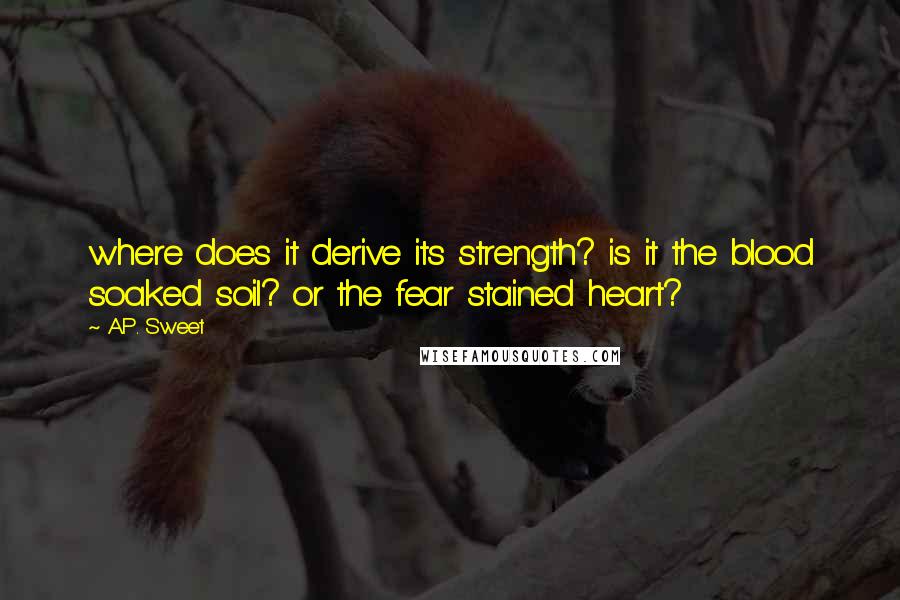 A.P. Sweet Quotes: where does it derive its strength? is it the blood soaked soil? or the fear stained heart?