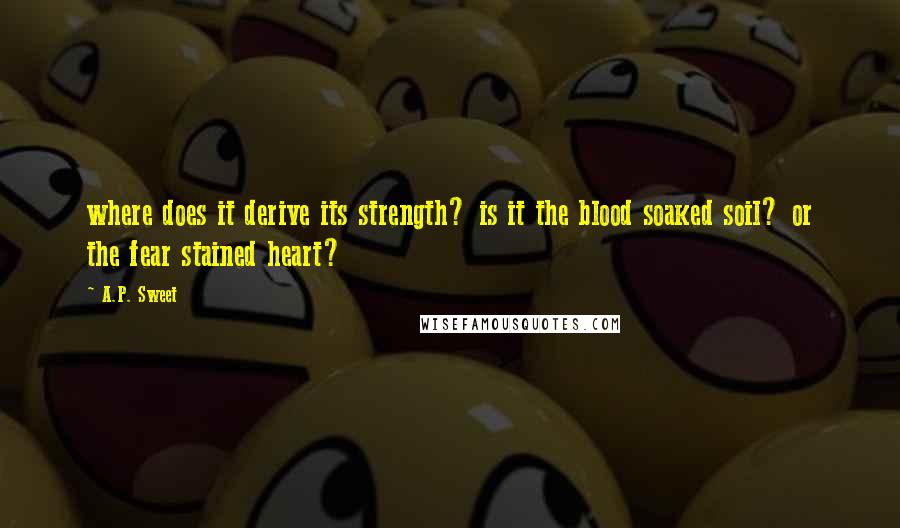 A.P. Sweet Quotes: where does it derive its strength? is it the blood soaked soil? or the fear stained heart?