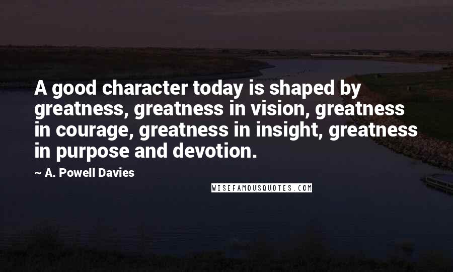 A. Powell Davies Quotes: A good character today is shaped by greatness, greatness in vision, greatness in courage, greatness in insight, greatness in purpose and devotion.
