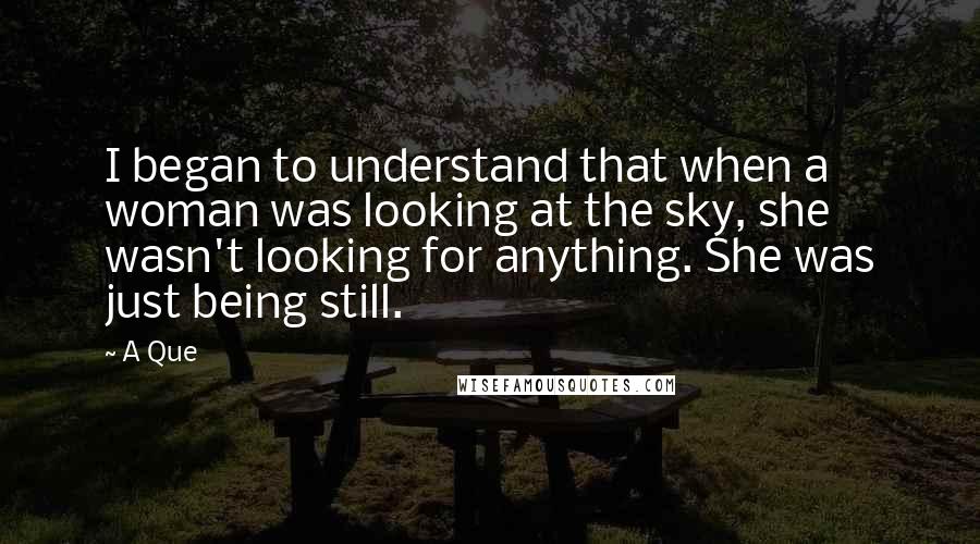 A Que Quotes: I began to understand that when a woman was looking at the sky, she wasn't looking for anything. She was just being still.