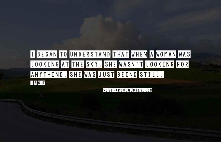 A Que Quotes: I began to understand that when a woman was looking at the sky, she wasn't looking for anything. She was just being still.