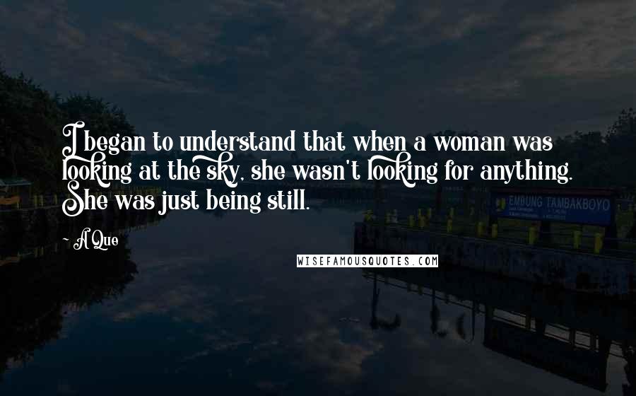 A Que Quotes: I began to understand that when a woman was looking at the sky, she wasn't looking for anything. She was just being still.