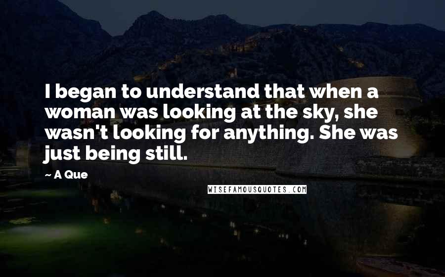 A Que Quotes: I began to understand that when a woman was looking at the sky, she wasn't looking for anything. She was just being still.