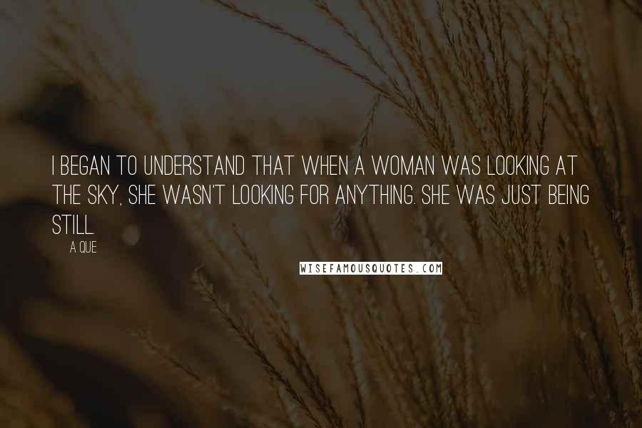 A Que Quotes: I began to understand that when a woman was looking at the sky, she wasn't looking for anything. She was just being still.