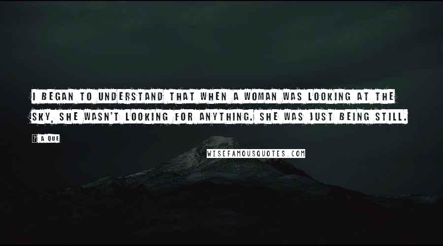 A Que Quotes: I began to understand that when a woman was looking at the sky, she wasn't looking for anything. She was just being still.