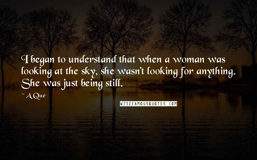 A Que Quotes: I began to understand that when a woman was looking at the sky, she wasn't looking for anything. She was just being still.