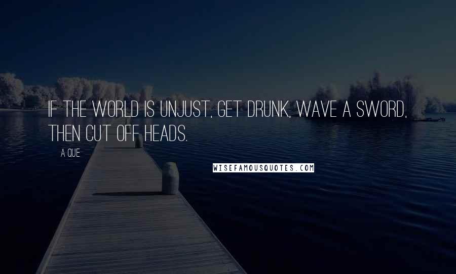 A Que Quotes: If the world is unjust, get drunk, wave a sword, then cut off heads.