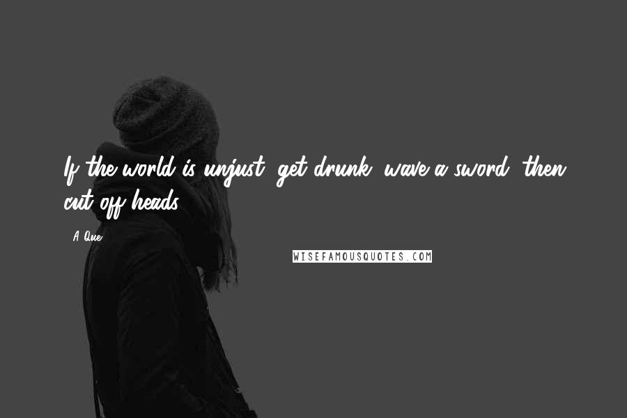 A Que Quotes: If the world is unjust, get drunk, wave a sword, then cut off heads.