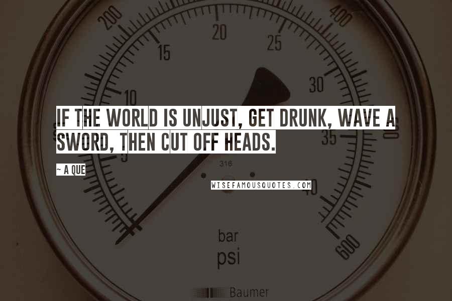 A Que Quotes: If the world is unjust, get drunk, wave a sword, then cut off heads.