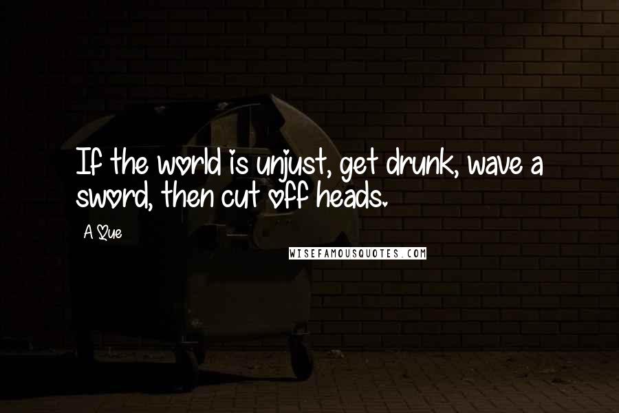 A Que Quotes: If the world is unjust, get drunk, wave a sword, then cut off heads.