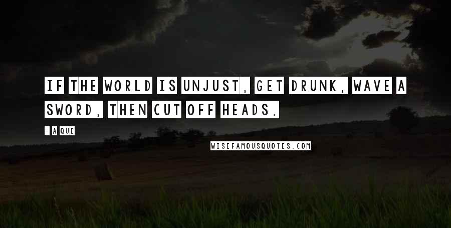 A Que Quotes: If the world is unjust, get drunk, wave a sword, then cut off heads.