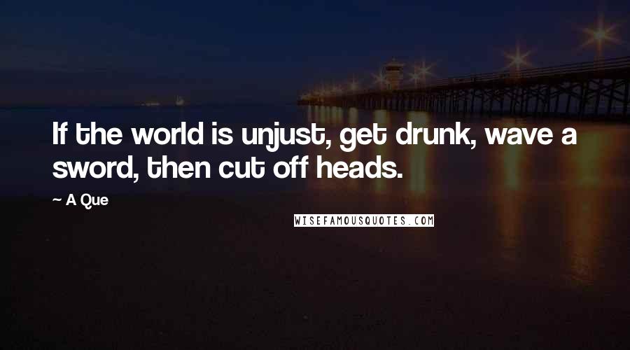 A Que Quotes: If the world is unjust, get drunk, wave a sword, then cut off heads.