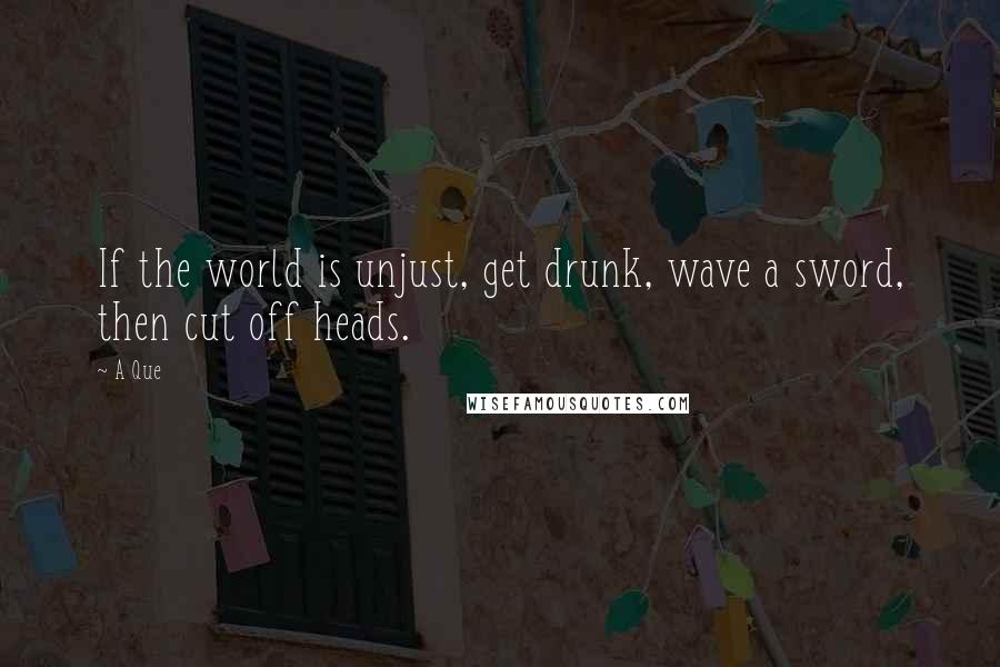 A Que Quotes: If the world is unjust, get drunk, wave a sword, then cut off heads.