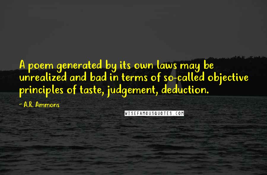 A.R. Ammons Quotes: A poem generated by its own laws may be unrealized and bad in terms of so-called objective principles of taste, judgement, deduction.