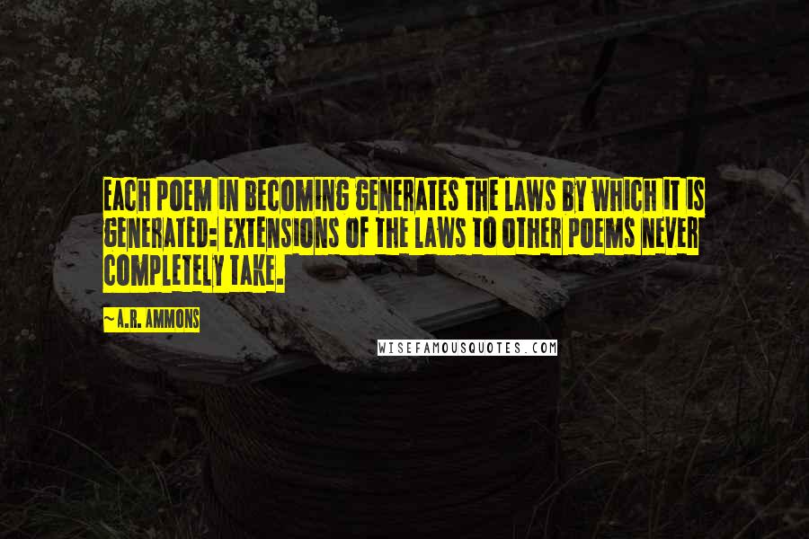 A.R. Ammons Quotes: Each poem in becoming generates the laws by which it is generated: extensions of the laws to other poems never completely take.