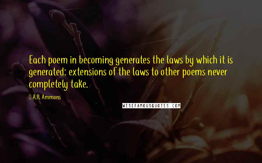 A.R. Ammons Quotes: Each poem in becoming generates the laws by which it is generated: extensions of the laws to other poems never completely take.