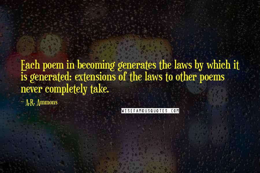 A.R. Ammons Quotes: Each poem in becoming generates the laws by which it is generated: extensions of the laws to other poems never completely take.