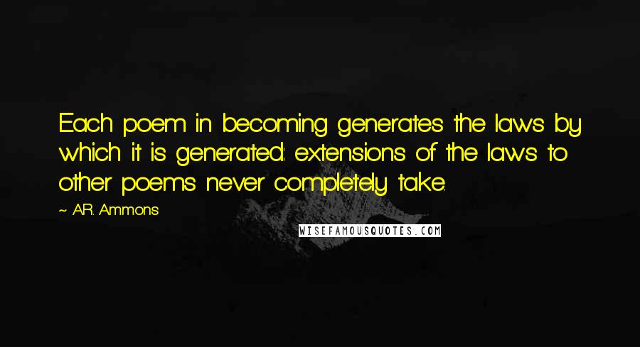 A.R. Ammons Quotes: Each poem in becoming generates the laws by which it is generated: extensions of the laws to other poems never completely take.