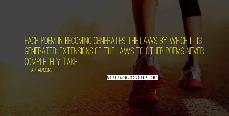 A.R. Ammons Quotes: Each poem in becoming generates the laws by which it is generated: extensions of the laws to other poems never completely take.